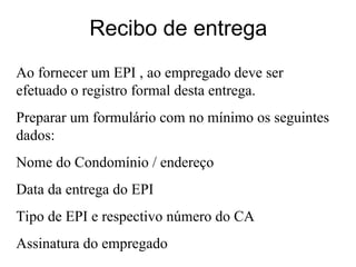 Recibo de entrega
Ao fornecer um EPI , ao empregado deve ser
efetuado o registro formal desta entrega.
Preparar um formulário com no mínimo os seguintes
dados:
Nome do Condomínio / endereço
Data da entrega do EPI
Tipo de EPI e respectivo número do CA
Assinatura do empregado
 