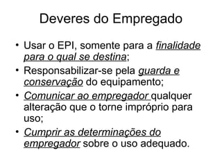 Deveres do Empregado
• Usar o EPI, somente para a finalidade
para o qual se destina;
• Responsabilizar-se pela guarda e
conservação do equipamento;
• Comunicar ao empregador qualquer
alteração que o torne impróprio para
uso;
• Cumprir as determinações do
empregador sobre o uso adequado.
 