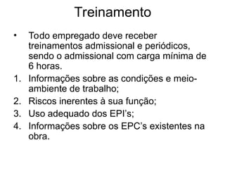 Treinamento
• Todo empregado deve receber
treinamentos admissional e periódicos,
sendo o admissional com carga mínima de
6 horas.
1. Informações sobre as condições e meio-
ambiente de trabalho;
2. Riscos inerentes à sua função;
3. Uso adequado dos EPI’s;
4. Informações sobre os EPC’s existentes na
obra.
 