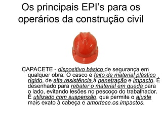 CAPACETE - dispositivo básico de segurança em
qualquer obra. O casco é feito de material plástico
rígido, de alta resistência à penetração e impacto. É
desenhado para rebater o material em queda para
o lado, evitando lesões no pescoço do trabalhador.
É utilizado com suspensão, que permite o ajuste
mais exato à cabeça e amortece os impactos.
Os principais EPI’s para os
operários da construção civil
 