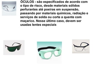 ÓCULOS - são especificados de acordo com
o tipo de risco, desde materiais sólidos
perfurantes até poeiras em suspensão,
passando por materiais químicos, radiação e
serviços de solda ou corte a quente com
maçarico. Nesse último caso, devem ser
usadas lentes especiais
 