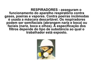 RESPIRADORES - asseguram o
funcionamento do aparelho respiratório contra
gases, poeiras e vapores. Contra poeiras incômodas
é usada a máscara descartável. Os respiradores
podem ser semifaciais (abrangem nariz e boca) ou
faciais (nariz, boca e olhos). A especificação dos
filtros depende do tipo de substância ao qual o
trabalhador está exposto.
 