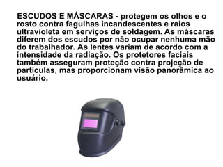 ESCUDOS E MÁSCARAS - protegem os olhos e o
rosto contra fagulhas incandescentes e raios
ultravioleta em serviços de soldagem. As máscaras
diferem dos escudos por não ocupar nenhuma mão
do trabalhador. As lentes variam de acordo com a
intensidade da radiação. Os protetores faciais
também asseguram proteção contra projeção de
partículas, mas proporcionam visão panorâmica ao
usuário.
 
