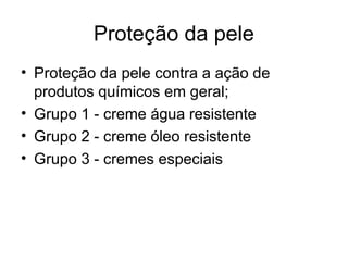 Proteção da pele
• Proteção da pele contra a ação de
produtos químicos em geral;
• Grupo 1 - creme água resistente
• Grupo 2 - creme óleo resistente
• Grupo 3 - cremes especiais
 