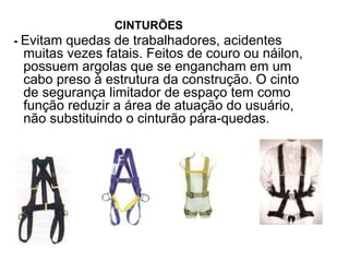 CINTURÕES
- Evitam quedas de trabalhadores, acidentes
muitas vezes fatais. Feitos de couro ou náilon,
possuem argolas que se engancham em um
cabo preso à estrutura da construção. O cinto
de segurança limitador de espaço tem como
função reduzir a área de atuação do usuário,
não substituindo o cinturão pára-quedas.
 