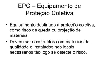 EPC – Equipamento de
Proteção Coletiva
• Equipamento destinado à proteção coletiva,
como risco de queda ou projeção de
materiais.
• Devem ser construídos com materiais de
qualidade e instalados nos locais
necessários tão logo se detecte o risco.
 