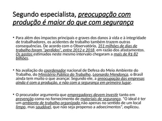 Segundo especialista, preocupação com
produção é maior do que com segurança
• Para além dos impactos principais e graves dos danos à vida e à integridade
de trabalhadores, os acidentes de trabalho também trazem outras
consequências. De acordo com o Observatório, 351 milhões de dias de
trabalho foram “perdidos”, entre 2012 e 2018, em razão dos afastamentos.
Os gastos estimados neste mesmo intervalo chegaram a mais de R$ 82
bilhões.
• Na avaliação do coordenador nacional de Defesa do Meio Ambiente do
Trabalho, do Ministério Público do Trabalho, Leonardo Mendonça, o Brasil
ainda tem muito o que avançar. Segundo ele, a preocupação das empresas
ainda é com a produção, e não com a segurança em primeiro lugar.
• O procurador argumenta que empregadores devem investir tanto em
prevenção como no fornecimento de materiais de segurança. “O ideal é ter
um ambiente de trabalho organizado não apenas no sentido de um local
limpo, mas saudável, que não seja propenso a adoecimentos”, explicou.
 