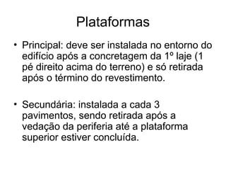 Plataformas
• Principal: deve ser instalada no entorno do
edifício após a concretagem da 1º laje (1
pé direito acima do terreno) e só retirada
após o término do revestimento.
• Secundária: instalada a cada 3
pavimentos, sendo retirada após a
vedação da periferia até a plataforma
superior estiver concluída.
 