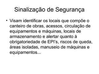 Sinalização de Segurança
• Visam identificar os locais que compõe o
canteiro de obras, acessos, circulação de
equipamentos e máquinas, locais de
armazenamento e alertar quanto à
obrigatoriedade de EPI’s, riscos de queda,
áreas isoladas, manuseio de máquinas e
equipamentos...
 