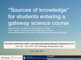 “Sources of knowledge”
for students entering a
gateway science course
Ahmed Ibrahim, McGill University, Montreal, Canada
Calvin Kalman, Concordia University, Montreal, Canada
Marina Milner-Bolotin, University of British Columbia, Vancouver, Canada
June 18th, 2013
 