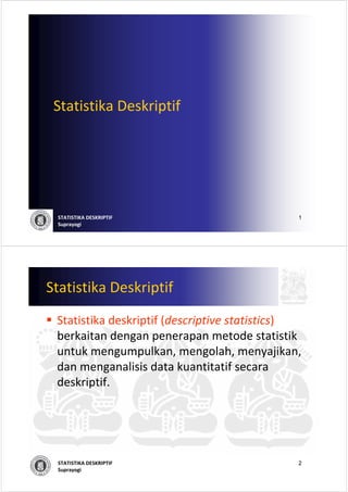 Statistika Deskriptif




 STATISTIKA DESKRIPTIF                       1
 Suprayogi




Statistika Deskriptif
 Statistika deskriptif (descriptive statistics)
 berkaitan dengan penerapan metode statistik
 untuk mengumpulkan, mengolah, menyajikan, 
 dan menganalisis data kuantitatif secara
 deskriptif.




 STATISTIKA DESKRIPTIF                       2
 Suprayogi
 