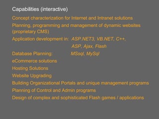 Capabilities (interactive) Concept characterization for Internet and Intranet solutions Planning, programming and management of dynamic websites (proprietary CMS) Application development in:  ASP.NET3, VB.NET, C++,   ASP, Ajax, Flash Database Planning:  MSsql, MySql eCommerce solutions Hosting Solutions Website Upgrading Building Organizational Portals and unique management programs Planning of Control and Admin programs Design of complex and sophisticated Flash games / applications 