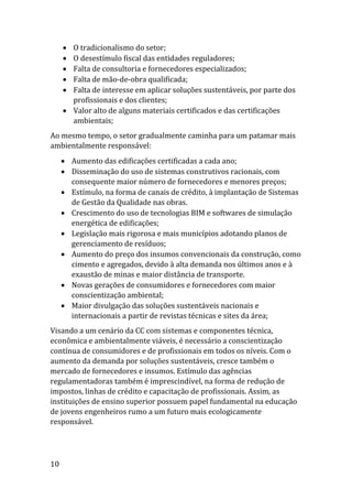 10
 O tradicionalismo do setor;
 O desestímulo fiscal das entidades reguladores;
 Falta de consultoria e fornecedores especializados;
 Falta de mão-de-obra qualificada;
 Falta de interesse em aplicar soluções sustentáveis, por parte dos
profissionais e dos clientes;
 Valor alto de alguns materiais certificados e das certificações
ambientais;
Ao mesmo tempo, o setor gradualmente caminha para um patamar mais
ambientalmente responsável:
 Aumento das edificações certificadas a cada ano;
 Disseminação do uso de sistemas construtivos racionais, com
consequente maior número de fornecedores e menores preços;
 Estímulo, na forma de canais de crédito, à implantação de Sistemas
de Gestão da Qualidade nas obras.
 Crescimento do uso de tecnologias BIM e softwares de simulação
energética de edificações;
 Legislação mais rigorosa e mais municípios adotando planos de
gerenciamento de resíduos;
 Aumento do preço dos insumos convencionais da construção, como
cimento e agregados, devido à alta demanda nos últimos anos e à
exaustão de minas e maior distância de transporte.
 Novas gerações de consumidores e fornecedores com maior
conscientização ambiental;
 Maior divulgação das soluções sustentáveis nacionais e
internacionais a partir de revistas técnicas e sites da área;
Visando a um cenário da CC com sistemas e componentes técnica,
econômica e ambientalmente viáveis, é necessário a conscientização
contínua de consumidores e de profissionais em todos os níveis. Com o
aumento da demanda por soluções sustentáveis, cresce também o
mercado de fornecedores e insumos. Estímulo das agências
regulamentadoras também é imprescindível, na forma de redução de
impostos, linhas de crédito e capacitação de profissionais. Assim, as
instituições de ensino superior possuem papel fundamental na educação
de jovens engenheiros rumo a um futuro mais ecologicamente
responsável.
 