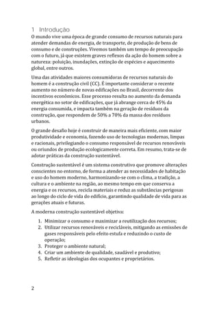 2
1 Introdução
O mundo vive uma época de grande consumo de recursos naturais para
atender demandas de energia, de transporte, de produção de bens de
consumo e de construções. Vivemos também um tempo de preocupação
com o futuro, já que existem graves reflexos da ação do homem sobre a
natureza: poluição, inundações, extinção de espécies e aquecimento
global, entre outros.
Uma das atividades maiores consumidoras de recursos naturais do
homem é a construção civil (CC). É importante considerar o recente
aumento no número de novas edificações no Brasil, decorrente dos
incentivos econômicos. Esse processo resulta no aumento da demanda
energética no setor de edificações, que já abrange cerca de 45% da
energia consumida, e impacta também na geração de resíduos da
construção, que respondem de 50% a 70% da massa dos resíduos
urbanos.
O grande desafio hoje é construir de maneira mais eficiente, com maior
produtividade e economia, fazendo uso de tecnologias modernas, limpas
e racionais, privilegiando o consumo responsável de recursos renováveis
ou oriundos de produção ecologicamente correta. Em resumo, trata-se de
adotar práticas da construção sustentável.
Construção sustentável é um sistema construtivo que promove alterações
conscientes no entorno, de forma a atender as necessidades de habitação
e uso do homem moderno, harmonizando-se com o clima, a tradição, a
cultura e o ambiente na região, ao mesmo tempo em que conserva a
energia e os recursos, recicla materiais e reduz as substâncias perigosas
ao longo do ciclo de vida do edifício, garantindo qualidade de vida para as
gerações atuais e futuras.
A moderna construção sustentável objetiva:
1. Minimizar o consumo e maximizar a reutilização dos recursos;
2. Utilizar recursos renováveis e recicláveis, mitigando as emissões de
gases responsáveis pelo efeito estufa e reduzindo o custo de
operação;
3. Proteger o ambiente natural;
4. Criar um ambiente de qualidade, saudável e produtivo;
5. Refletir as ideologias dos ocupantes e proprietários.
 