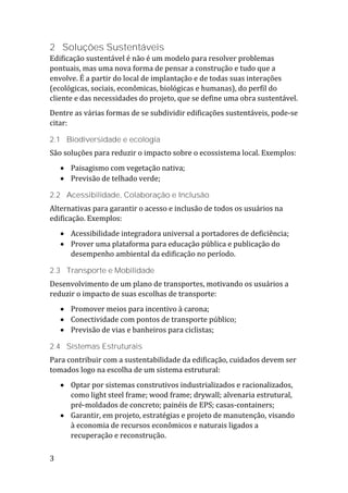 3
2 Soluções Sustentáveis
Edificação sustentável é não é um modelo para resolver problemas
pontuais, mas uma nova forma de pensar a construção e tudo que a
envolve. É a partir do local de implantação e de todas suas interações
(ecológicas, sociais, econômicas, biológicas e humanas), do perfil do
cliente e das necessidades do projeto, que se define uma obra sustentável.
Dentre as várias formas de se subdividir edificações sustentáveis, pode-se
citar:
2.1 Biodiversidade e ecologia
São soluções para reduzir o impacto sobre o ecossistema local. Exemplos:
 Paisagismo com vegetação nativa;
 Previsão de telhado verde;
2.2 Acessibilidade, Colaboração e Inclusão
Alternativas para garantir o acesso e inclusão de todos os usuários na
edificação. Exemplos:
 Acessibilidade integradora universal a portadores de deficiência;
 Prover uma plataforma para educação pública e publicação do
desempenho ambiental da edificação no período.
2.3 Transporte e Mobilidade
Desenvolvimento de um plano de transportes, motivando os usuários a
reduzir o impacto de suas escolhas de transporte:
 Promover meios para incentivo à carona;
 Conectividade com pontos de transporte público;
 Previsão de vias e banheiros para ciclistas;
2.4 Sistemas Estruturais
Para contribuir com a sustentabilidade da edificação, cuidados devem ser
tomados logo na escolha de um sistema estrutural:
 Optar por sistemas construtivos industrializados e racionalizados,
como light steel frame; wood frame; drywall; alvenaria estrutural,
pré-moldados de concreto; painéis de EPS; casas-containers;
 Garantir, em projeto, estratégias e projeto de manutenção, visando
à economia de recursos econômicos e naturais ligados a
recuperação e reconstrução.
 