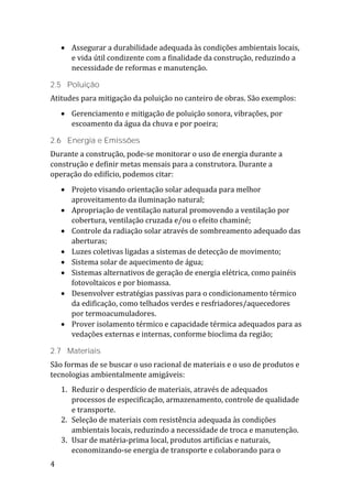 4
 Assegurar a durabilidade adequada às condições ambientais locais,
e vida útil condizente com a finalidade da construção, reduzindo a
necessidade de reformas e manutenção.
2.5 Poluição
Atitudes para mitigação da poluição no canteiro de obras. São exemplos:
 Gerenciamento e mitigação de poluição sonora, vibrações, por
escoamento da água da chuva e por poeira;
2.6 Energia e Emissões
Durante a construção, pode-se monitorar o uso de energia durante a
construção e definir metas mensais para a construtora. Durante a
operação do edifício, podemos citar:
 Projeto visando orientação solar adequada para melhor
aproveitamento da iluminação natural;
 Apropriação de ventilação natural promovendo a ventilação por
cobertura, ventilação cruzada e/ou o efeito chaminé;
 Controle da radiação solar através de sombreamento adequado das
aberturas;
 Luzes coletivas ligadas a sistemas de detecção de movimento;
 Sistema solar de aquecimento de água;
 Sistemas alternativos de geração de energia elétrica, como painéis
fotovoltaicos e por biomassa.
 Desenvolver estratégias passivas para o condicionamento térmico
da edificação, como telhados verdes e resfriadores/aquecedores
por termoacumuladores.
 Prover isolamento térmico e capacidade térmica adequados para as
vedações externas e internas, conforme bioclima da região;
2.7 Materiais
São formas de se buscar o uso racional de materiais e o uso de produtos e
tecnologias ambientalmente amigáveis:
1. Reduzir o desperdício de materiais, através de adequados
processos de especificação, armazenamento, controle de qualidade
e transporte.
2. Seleção de materiais com resistência adequada às condições
ambientais locais, reduzindo a necessidade de troca e manutenção.
3. Usar de matéria-prima local, produtos artificias e naturais,
economizando-se energia de transporte e colaborando para o
 