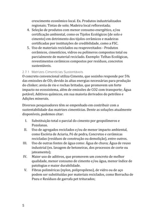 5
crescimento econômico local. Ex. Produtos industrializados
regionais; Tintas de solo; Madeira local reflorestada;
4. Seleção de produtos com menor consumo energético, e/ou
certificação ambiental, como os Tijolos Ecológicos (de solo e
cimento) em detrimento dos tijolos cerâmicos e madeiras
certificadas por instituições de credibilidade, como a FSC.
5. Uso de materiais reciclados ou reaproveitados - Produtos
cerâmicos, cimentícios, vidros ou polímeros compostos total ou
parcialmente de material reciclado. Exemplo: Telhas Ecológicas,
revestimentos cerâmicos compostos por resíduos, concretos
sustentáveis.
2.7.1 Matrizes Cimentícias Sustentáveis
O concreto convencional utiliza Cimento, que sozinho responde por 5%
das emissões de CO2 devido às altas energias necessárias para produção
do clinker; areia de rio e rochas britadas, que promovem um forte
impacto no ecossistema, além de emissões de CO2 com transporte; Água
potável; Aditivos químicos, em sua maioria derivados do petróleo e
Adições minerais.
Diversos pesquisadores têm se empenhado em contribuir com a
sustentabilidade das matrizes cimentícias. Dente as soluções atualmente
disponíveis, podemos citar:
I. Substituição total o parcial do cimento por geopolímeros e
Pozolanas.
II. Uso de agregados reciclados e/ou de menor impacto ambiental,
como Escória de Aciaria, Pó de pedra, Concretos e cerâmicas
recicladas (resíduos de construção ou demolição), entre outros.
III. Uso de outras fontes de água como: Água de chuva; Água de reuso
industrial (ex. lavagem de betoneiras, dos processos de corte ou
jateamento);
IV. Maior uso de aditivos, que promovem um concreto de melhor
qualidade, menor consumo de cimento e/ou água, menor índice de
patologias e maior durabilidade.
V. Fibras poliméricas (nylon, polipropileno), de vidro ou de aço
podem ser substituídas por materiais reciclados, como Borracha de
Pneu e Resíduos de garrafa pet triturados;
 