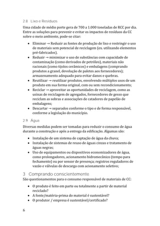 6
2.8 Lixo e Resíduos
Uma cidade de médio porte gera de 700 a 1.000 toneladas de RCC por dia.
Entre as soluções para prevenir e evitar os impactos de resíduos da CC
sobre o meio ambiente, pode-se citar:
 Eliminar → Reduzir as fontes de produção de lixo e restringir o uso
de materiais sem potencial de reciclagem (ex. utilizando elementos
pré-fabricados).
 Reduzir → minimizar o uso de substâncias com capacidade de
contaminação (como derivados de petróleo), materiais não
racionais (como tijolos cerâmicos) e embalagens (comprando
produtos a granel, devolução de paletes aos fornecedores);
armazenamento adequado para evitar danos e quebras.
 Reutilizar → reutilizar produtos, envolvendo múltiplos usos de um
produto em sua forma original, com ou sem recondicionamento;
 Reciclar → aproveitar as oportunidades de reciclagem, como as
usinas de reciclagem de agregados, fornecedores de gesso que
reciclam as sobras e associações de catadores de papelão de
embalagens;
 Descartar → separados conforme o tipo e de forma responsável,
conforme a legislação do município.
2.9 Água
Diversas medidas podem ser tomadas para reduzir o consumo de água
durante a construção e após a entrega da edificação. Algumas são:
 Instalação de um sistema de captação de água da chuva;
 Instalação de sistemas de reuso de águas cinzas e tratamento de
águas negras;
 Uso de equipamentos ou dispositivos economizadores de água,
como prolongadores, acionamento hidromecânico (tempo para
fechamento) ou por sensor de presença; registros reguladores de
vazão e válvulas de descarga com acionamento seletivo;
3 Comprando conscientemente
São questionamentos para o consumo responsável de materiais de CC:
 O produto é feito em parte ou totalmente a partir de material
reciclado?
 A fonte/matéria-prima do material é sustentável?
 O produtor / empresa é sustentável/certificado?
 