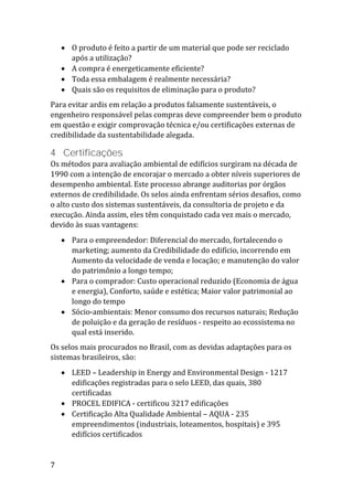 7
 O produto é feito a partir de um material que pode ser reciclado
após a utilização?
 A compra é energeticamente eficiente?
 Toda essa embalagem é realmente necessária?
 Quais são os requisitos de eliminação para o produto?
Para evitar ardis em relação a produtos falsamente sustentáveis, o
engenheiro responsável pelas compras deve compreender bem o produto
em questão e exigir comprovação técnica e/ou certificações externas de
credibilidade da sustentabilidade alegada.
4 Certificações
Os métodos para avaliação ambiental de edifícios surgiram na década de
1990 com a intenção de encorajar o mercado a obter níveis superiores de
desempenho ambiental. Este processo abrange auditorias por órgãos
externos de credibilidade. Os selos ainda enfrentam sérios desafios, como
o alto custo dos sistemas sustentáveis, da consultoria de projeto e da
execução. Ainda assim, eles têm conquistado cada vez mais o mercado,
devido às suas vantagens:
 Para o empreendedor: Diferencial do mercado, fortalecendo o
marketing; aumento da Credibilidade do edifício, incorrendo em
Aumento da velocidade de venda e locação; e manutenção do valor
do patrimônio a longo tempo;
 Para o comprador: Custo operacional reduzido (Economia de água
e energia), Conforto, saúde e estética; Maior valor patrimonial ao
longo do tempo
 Sócio-ambientais: Menor consumo dos recursos naturais; Redução
de poluição e da geração de resíduos - respeito ao ecossistema no
qual está inserido.
Os selos mais procurados no Brasil, com as devidas adaptações para os
sistemas brasileiros, são:
 LEED – Leadership in Energy and Environmental Design - 1217
edificações registradas para o selo LEED, das quais, 380
certificadas
 PROCEL EDIFICA - certificou 3217 edificações
 Certificação Alta Qualidade Ambiental – AQUA - 235
empreendimentos (industriais, loteamentos, hospitais) e 395
edifícios certificados
 