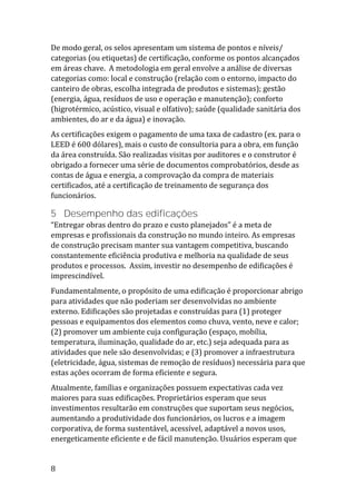 8
De modo geral, os selos apresentam um sistema de pontos e níveis/
categorias (ou etiquetas) de certificação, conforme os pontos alcançados
em áreas chave. A metodologia em geral envolve a análise de diversas
categorias como: local e construção (relação com o entorno, impacto do
canteiro de obras, escolha integrada de produtos e sistemas); gestão
(energia, água, resíduos de uso e operação e manutenção); conforto
(higrotérmico, acústico, visual e olfativo); saúde (qualidade sanitária dos
ambientes, do ar e da água) e inovação.
As certificações exigem o pagamento de uma taxa de cadastro (ex. para o
LEED é 600 dólares), mais o custo de consultoria para a obra, em função
da área construída. São realizadas visitas por auditores e o construtor é
obrigado a fornecer uma série de documentos comprobatórios, desde as
contas de água e energia, a comprovação da compra de materiais
certificados, até a certificação de treinamento de segurança dos
funcionários.
5 Desempenho das edificações
“Entregar obras dentro do prazo e custo planejados” é a meta de
empresas e profissionais da construção no mundo inteiro. As empresas
de construção precisam manter sua vantagem competitiva, buscando
constantemente eficiência produtiva e melhoria na qualidade de seus
produtos e processos. Assim, investir no desempenho de edificações é
imprescindível.
Fundamentalmente, o propósito de uma edificação é proporcionar abrigo
para atividades que não poderiam ser desenvolvidas no ambiente
externo. Edificações são projetadas e construídas para (1) proteger
pessoas e equipamentos dos elementos como chuva, vento, neve e calor;
(2) promover um ambiente cuja configuração (espaço, mobília,
temperatura, iluminação, qualidade do ar, etc.) seja adequada para as
atividades que nele são desenvolvidas; e (3) promover a infraestrutura
(eletricidade, água, sistemas de remoção de resíduos) necessária para que
estas ações ocorram de forma eficiente e segura.
Atualmente, famílias e organizações possuem expectativas cada vez
maiores para suas edificações. Proprietários esperam que seus
investimentos resultarão em construções que suportam seus negócios,
aumentando a produtividade dos funcionários, os lucros e a imagem
corporativa, de forma sustentável, acessível, adaptável a novos usos,
energeticamente eficiente e de fácil manutenção. Usuários esperam que
 