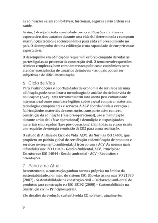 9
as edificações sejam confortáveis, funcionais, seguras e não afetem sua
saúde.
Assim, é desejo de toda a sociedade que as edificações atendam as
expectativas dos usuários durante uma vida útil determinada e cumpram
suas funções técnica e socioeconômica para cada empreendimento no
país. O desempenho de uma edificação é sua capacidade de cumprir essas
expectativas.
O desempenho em edificações requer um esforço conjunto de todas as
partes ligadas ao processo da construção civil. O tema envolve questões
técnicas complexas, bem como interesses políticos e econômicos para
atender as exigências de usuários de imóveis – as quais podem ser
subjetivas e de difícil mensuração.
6 Ciclo de Vida
Para avaliar opções e oportunidades de economia de recursos em uma
edificação, pode-se utilizar a metodologia de análise do ciclo de vida de
edificações (ACV). Esta ferramenta tem sido aceita pela comunidade
internacional como uma base legítima sobre a qual comparar materiais,
tecnologias, componentes e serviços. A ACV aborda desde a extração e
fabricação dos materiais de construção, transporte até o canteiro,
construção da edificação (fase pré-operacional), uso e manutenção
durante a vida útil (fase operacional) e demolição e disposição dos
materiais empregados (fase pós-operacional). Em todas as etapas existe
um requisito de energia e emissão de CO2 para a sua realização.
O estudo da Análise de Ciclo de Vida (ACV). As Normas ISO 14000, que
propõem um padrão global de certificação e identificação de produtos e
serviços no segmento ambiental, já incorporam a ACV. As normas mais
difundidas são: ISO 14040 – Gestão Ambiental, ACV, Princípios e
Estruturas e ISO 14044 - Gestão ambiental - ACV - Requisitos e
orientações.
7 Panorama Atual
Recentemente, a construção ganhou normas próprias no âmbito da
sustentabilidade, por meio do sistema ISO. São elas as normas ISO 21930
(2007) - Sustentabilidade na construção civil – Declaração ambiental de
produtos para construção e a ISO 15392 (2008) – Sustentabilidade na
construção civil – Princípios gerais.
São desafios da evolução sustentável da CC no Brasil, atualmente:
 