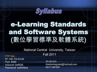 e-Learning Standards
and Software Systems
(數位學習標準及軟體系統)
National Central University, Taiwan
Fall 2011FTP Site:
IP: 140.115.53.84
Port: 8080
Account: se6026
Password: se6026pw
TA:簡淯鈞
thedisintegrate@hotmail.com
0917-397397
 