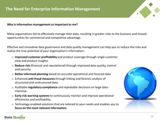 The Need for Enterprise Information Management
Why is information management so important to me?
Many organisations fail to effectively manage their data, resulting in greater risks to the business and missed
opportunities for commercial and competitive advantage.
Effective and innovative data governance and data quality management can help you to reduce the risks and
realise the true potential of your organisation's information:
14
o Improved customer profitability and product coverage through single customer
view and product insights.
o Reduce risk (financial and reputational) through improved data quality, control
and security.
o Better informed planning based on accurate operational and forecast data
o Enhanced anti-fraud measures through linking and forensic analysis of
structured and unstructured data.
o Auditable regulatory compliance and repeatable decisions on large data-
intensive.
o Early risk warning systems to continuously monitor and improve operational
efficiencies and profitability.
o Technology-enabled-solutions that are tailored to your needs and enables you to
focus on the most relevant information.
 
