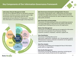 Key Components of Our Information Governance Framework
18
Information Lifecycle Management (ILM)
The core of our approach focuses on ILM which comprises
the policies, processes, practices, and tools used to align
the business value of information with the most
appropriate and cost effective IT infrastructure -- from the
time information is conceived through its final disposition.
Data Governance Framework and Organisation Structure
The process of defining the roles / relationships and information
management organization structure. It helps to drive ownership
rules, set standards and direction for data management and create
data quality standards.
Data Ownership and Stewardship
The process of understanding the data and establishing standards
and measurable goals to help improve the quality of the data by
evangelizing the leading practices across the organization.
Master Data Management
The process of consistently defining and managing the information
that is key to the operation of your business covering
customers, products, employees, materials, suppliers etc.
Data Classification
The process of dividing data sources
(documents, applications, databases, etc.) into groupings to which
defined level of controls, protection and policies can be applied to
support business objectives.
Data Flow Analysis
The process of classifying and managing the flow of information
assets within an organization.
Data Quality Management
The process of accessing, designing, improving, monitoring and
measuring the duality of data across the organization.
 