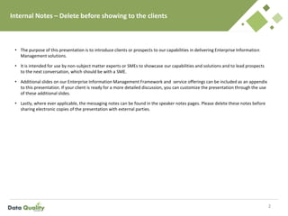 Internal Notes – Delete before showing to the clients
• The purpose of this presentation is to introduce clients or prospects to our capabilities in delivering Enterprise Information
Management solutions.
• It is intended for use by non-subject matter experts or SMEs to showcase our capabilities and solutions and to lead prospects
to the next conversation, which should be with a SME.
• Additional slides on our Enterprise Information Management Framework and service offerings can be included as an appendix
to this presentation. If your client is ready for a more detailed discussion, you can customize the presentation through the use
of these additional slides.
• Lastly, where ever applicable, the messaging notes can be found in the speaker notes pages. Please delete these notes before
sharing electronic copies of the presentation with external parties.
2
 
