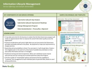 Information Lifecycle Management
Service Offerings and Sample Deliverables
20
• It may take some time for the business to realise that the Data Governance program will
create an opportunity for them to improve the overall information quality across the
organisation.
• Practical considerations will come to light when you put into practice the Governance
principles and bodies defined in this phase. Be prepared for scope and requirements to
change overtime.
• Ownership and accountability is critical; if no one owns it, it will not get done. Create a
risk mitigation plan in the event of a critical lack of available documentation on how
owns what information and how is it managed.
• Emphasize training and internal awareness. Many user satisfaction issues may be
overcome by end user training and increased awareness about the Program.
• Limit the number of “instantiated” policies and preserve the key capability to
“customize” the management of each individual piece of personal data, based on users’
privacy preferences.
SAMPLE DELIVERABLES AND TEMPLATES
• Information Lifecycle Gap Analysis
• Information Lifecycle Improvement Roadmap
• Change Management Program
• Data Standardization – Process/Bus. Alignment
•
KEY COMPONENTS OF OUR SERVICE OFFERING
LESSONS LEARNT
Information
Life Cycle
Management
Information Risk and Gap Assessment
Information Improvement Roadmap
Stakeholder and Change Management
 