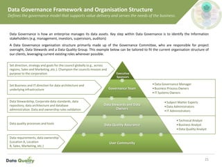 Data Governance Framework and Organisation Structure
Defines the governance model that supports value delivery and serves the needs of the business.
21
Executive
Sponsors
•Data Governance Manager
•Business Process Owners
•IT Systems Owners
Governance Team
•Subject Matter Experts
•Data Administrators
•IT Administrators
Data Stewards and Data
Owners
•Technical Analyst
•Business Analyst
•Data Quality Analyst
Data Quality Assurance
User Community
Data Governance is how an enterprise manages its data assets. Key step within Data Governance is to identify the Information
stakeholders (e.g. management, investors, supervisors, auditors)
A Data Governance organisation structure primarily made up of the Governance Committee, who are responsible for project
oversight, Data Stewards and a Data Quality Group. This example below can be tailored to fit the current organisation structure of
our clients, leveraging current existing roles wherever possible.
Set direction, strategy and goals for the council globally (e.g., across
regions, Sales and Marketing ,etc.). Champion the councils mission and
purpose to the corporation.
Set Business and IT direction for data architecture and
underlying infrastructure
Data Stewardship, Corporate data standards, data
repository, data architecture and database
administration. Data and ownership rules validation
Data quality processes and tools
Data requirements, data ownership
(Location A, Location
B, Sales, Marketing, etc.)
 