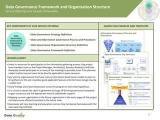 • Invest in resources for participation in the information gathering process. Key project
team members such as the Project Manager, Architect(s), Business Analyst(s) and Data
Analyst(s) should participate in as many of the meetings as possible, even if the planned
subject matter may not seem to be directly applicable to every resource.
• Site visits to organizations that have mature Information Governance models in place to
bring theory to life and crystallize good applicable features into the future design may be
a useful tool.
• Share findings and initial impressions across the program to test initial hypothesis.
• It is critical to obtain the client’s agreement and sign off for the governance framework
to gain consensus and the appropriate level of stakeholder support.
• Mapping current organization to the future organization in the early stages of the project
can help ensure efficient transition to the future state.
• Businesses will incur learning and education costs as they familiarise themselves with the
new reporting methods.
22
Information Governance Process and
Procedures
Data Governance Org Structure
Governance Framework – The Model to Guide
decision making
Data Governance Framework and Organisation Structure
Service Offerings and Sample Deliverables
SAMPLE DELIVERABLES AND TEMPLATES
• Data Governance Strategy Definition
• Data and Information Governance Process and Procedures
• Data Governance Organisation Structure Definition
• Data Governance Framework Definition
KEY COMPONENTS OF OUR SERVICE OFFERING
LESSONS LEARNT
Data
Governance
Framework &
Organisation
Structure
 