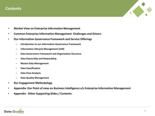 Contents
• Market View on Enterprise Information Management
• Common Enterprise Information Management Challenges and Drivers
• Our Information Governance Framework and Service Offerings
– Introduction to our Information Governance Framework
– Information Lifecycle Management (ILM)
– Data Governance Framework and Organisation Structure
– Data Ownership and Stewardship
– Master Data Management
– Data Classification
– Data Flow Analysis
– Data Quality Management
• Our Engagement Methodology
• Appendix- Our Point of view on Business Intelligence v/s Enterprise Information Management
• Appendix - Other Supporting Slides / Contents
3
 