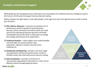 Analytics and Decision Support
41
Enterprise
Information
Management
Performance
and Risk
Management
BUSINESS
INTELLIGENCE
Analytics and
Decision
Support
 KPIs, Metrics, Measures - measures are standard unit of
performance utilized to guide the tactical business
decisions, these summarize into metrics which are relied
upon for the operational business decisions and finally
consolidated into the KPI which is relied upon to manage
the strategic performance of an organization.
 Predictive Analytics – make insights more understandable
and actionable via scenario analysis, data
exploration, regression analysis, discrete choice
modeling, etc.
 Dashboards and Reporting – provide a real-time insight
into operational and financial performance in order to
facilitate timely, well-informed business decision-making
 Data Visualization – provides a mechanism to
communicate organizational information in a clear and an
effective manner through graphical means
While gathering and managing business information sets a foundation of an effective Business Intelligence system;
the true aim of a BI system to support business decision making.
Ability to deliver the right reports, to the right people, at the right time and in the right format can make or break
your BI system.
 