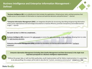 Business Intelligence and Enterprise Information Management -
Defined
5
Our point of view is a little less complicated….
Business Intelligence (BI) empowers the right people to receive the right information, at the right time, allowing them to make
the right business decisions.
Enterprise Information Management (EIM) provides the foundation for the business to operate as truly “intelligent
enterprise”.
“Business intelligence (BI) is an umbrella term that includes the applications, infrastructure, tools, and best practices that
enable access to and analysis of information to improve and optimize decisions and performance.” – Gartner
“Enterprise Information Management (EIM) is an integrative discipline for structuring, describing and governing information
assets across organizational and technological boundaries to improve efficiency, promote transparency and enable business
insight.” – Gartner
Enterprise information Management (including Data Quality Management and Data Governance) is the single most
important prerequisite to a Business Intelligence implementation.
“Without the proper data, or with too little quality data, any BI implementation will fail. Before implementation it is a good idea
to do data profiling; this analysis will be able to describe the “content, consistency and structure” - Kimball et al., 2008
1
2
3
 