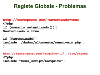 Registe Globals - Problemas

http://testepeste.com/?autorizado=true
<?php
if (usuario_autenticado()){
$autorizado = true;
}
if ($autorizado){
include '/dados/altamente/sensiveis.php';
}

http://testepeste.com/?arquivo=../../etc/passwd
<?php
include "meus_script/$arquivo";
 