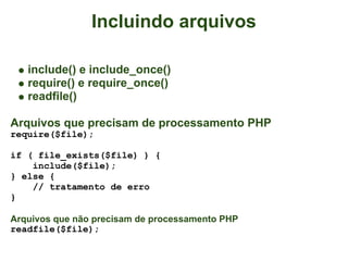 Incluindo arquivos

   include() e include_once()
   require() e require_once()
   readfile()

Arquivos que precisam de processamento PHP
require($file);

if ( file_exists($file) ) {
    include($file);
} else {
    // tratamento de erro
}

Arquivos que não precisam de processamento PHP
readfile($file);
 