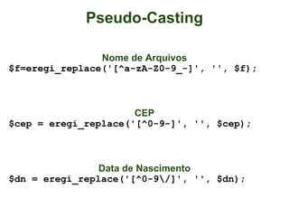 Pseudo-Casting

                Nome de Arquivos
$f=eregi_replace('[^a-zA-Z0-9_-]', '', $f);



                      CEP
$cep = eregi_replace('[^0-9-]', '', $cep);



                Data de Nascimento
$dn = eregi_replace('[^0-9/]', '', $dn);
 