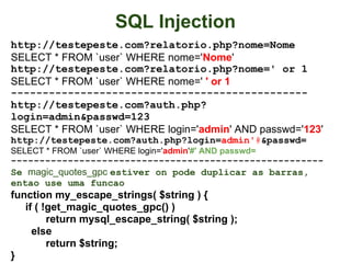 SQL Injection
http://testepeste.com?relatorio.php?nome=Nome
SELECT * FROM `user` WHERE nome='Nome'
http://testepeste.com?relatorio.php?nome=' or 1
SELECT * FROM `user` WHERE nome=' ' or 1
-----------------------------------------------
http://testepeste.com?auth.php?
login=admin&passwd=123
SELECT * FROM `user` WHERE login='admin' AND passwd='123'
http://testepeste.com?auth.php?login=admin'#&passwd=
SELECT * FROM `user` WHERE login='admin'#' AND passwd=
-------------------------------------------------------
Se magic_quotes_gpc estiver on pode duplicar as barras,
entao use uma funcao
function my_escape_strings( $string ) {
   if ( !get_magic_quotes_gpc() )
         return mysql_escape_string( $string );
     else
         return $string;
}
 
