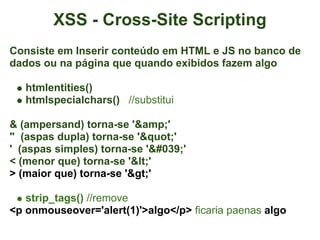 XSS - Cross-Site Scripting
Consiste em Inserir conteúdo em HTML e JS no banco de
dados ou na página que quando exibidos fazem algo

   htmlentities()
   htmlspecialchars() //substitui

& (ampersand) torna-se '&amp;'
" (aspas dupla) torna-se '"'
' (aspas simples) torna-se '''
< (menor que) torna-se '<'
> (maior que) torna-se '>'

   strip_tags() //remove
<p onmouseover='alert(1)'>algo</p> ficaria paenas algo
 