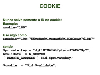 COOKIE

Nunca salve somente o ID no cookie:
Exemplo:
cookie="100"

Use algo como
$cookie="100:7559e8cf919ecac5f918383ea07618b7"

sendo
$private_key = "djklHIU6*&%fytarsd76F67Gy7";
$validate = $_SERVER
['REMOTE_ADDRESS'].$id.$privatekey;

$cookie   = "$id:$validate";
 