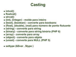 Casting
intval()
floatval()
strval()
(int), (integer) - molde para inteiro
(bool), (boolean) - converte para booleano
(float), (double), (real) para número de ponto flutuante
(string) - converte para string
(binary) - converte para string binária (PHP 6)
(array) - converte para array
(object) - converte para objeto
(unset) - converte para NULL (PHP 5)

settype (&$var , $type )
 