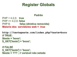 Register Globals

                           Padrão
PHP < 4.2.0: true
PHP >= 4.2.0: false
PHP 6:         false (diretiva removida)
Maioria dos servidores web = true

http://testepeste.com/index.php?teste=booo
if TRUE:
$teste = 'booo';
$_GET['teste'] = 'booo';

if FALSE
$_GET['teste'] = 'booo';
$teste = ??? ; // variável não setada
 
