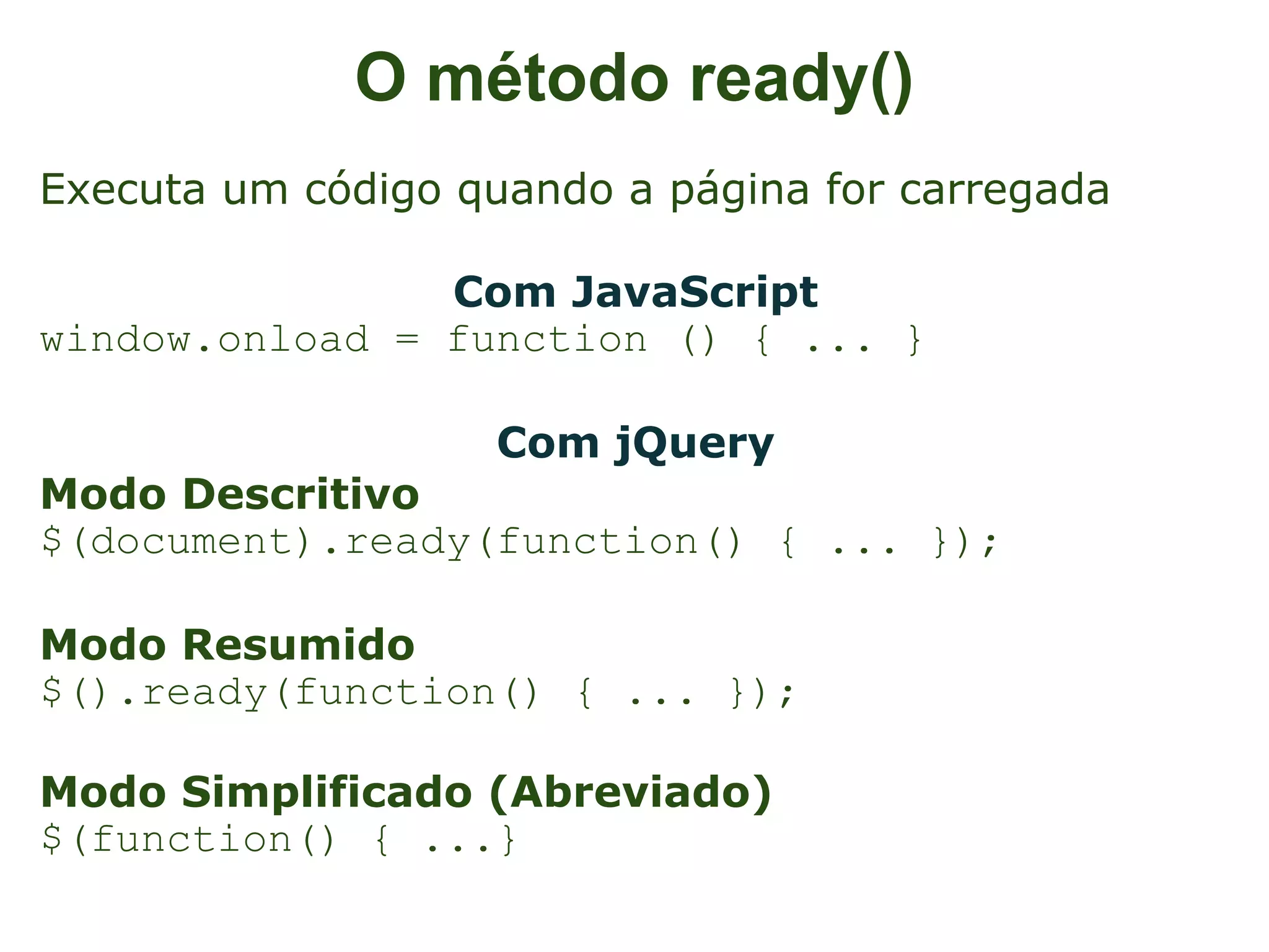 O método ready()
Executa um código quando a página for carregada

                Com JavaScript
window.onload = function () { ... }

                    Com jQuery
Modo Descritivo
$(document).ready(function() { ... });

Modo Resumido
$().ready(function() { ... });

Modo Simplificado (Abreviado)
$(function() { ...}
 