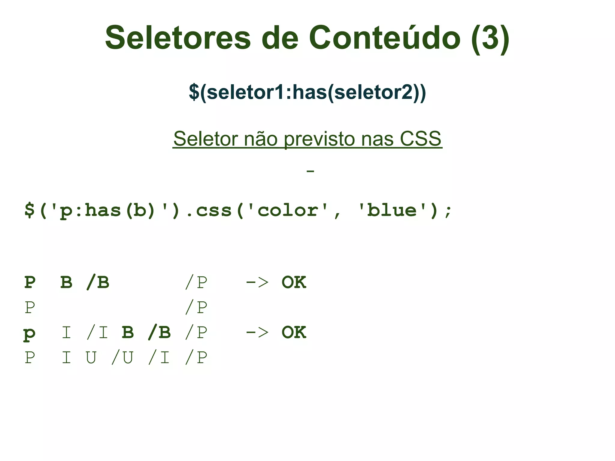 Seletores de Conteúdo (3)
              $(seletor1:has(seletor2))

             Seletor não previsto nas CSS


$('p:has(b)').css('color', 'blue');


P   B /B      /P    -> OK
P             /P
p   I /I B /B /P    -> OK
P   I U /U /I /P
 