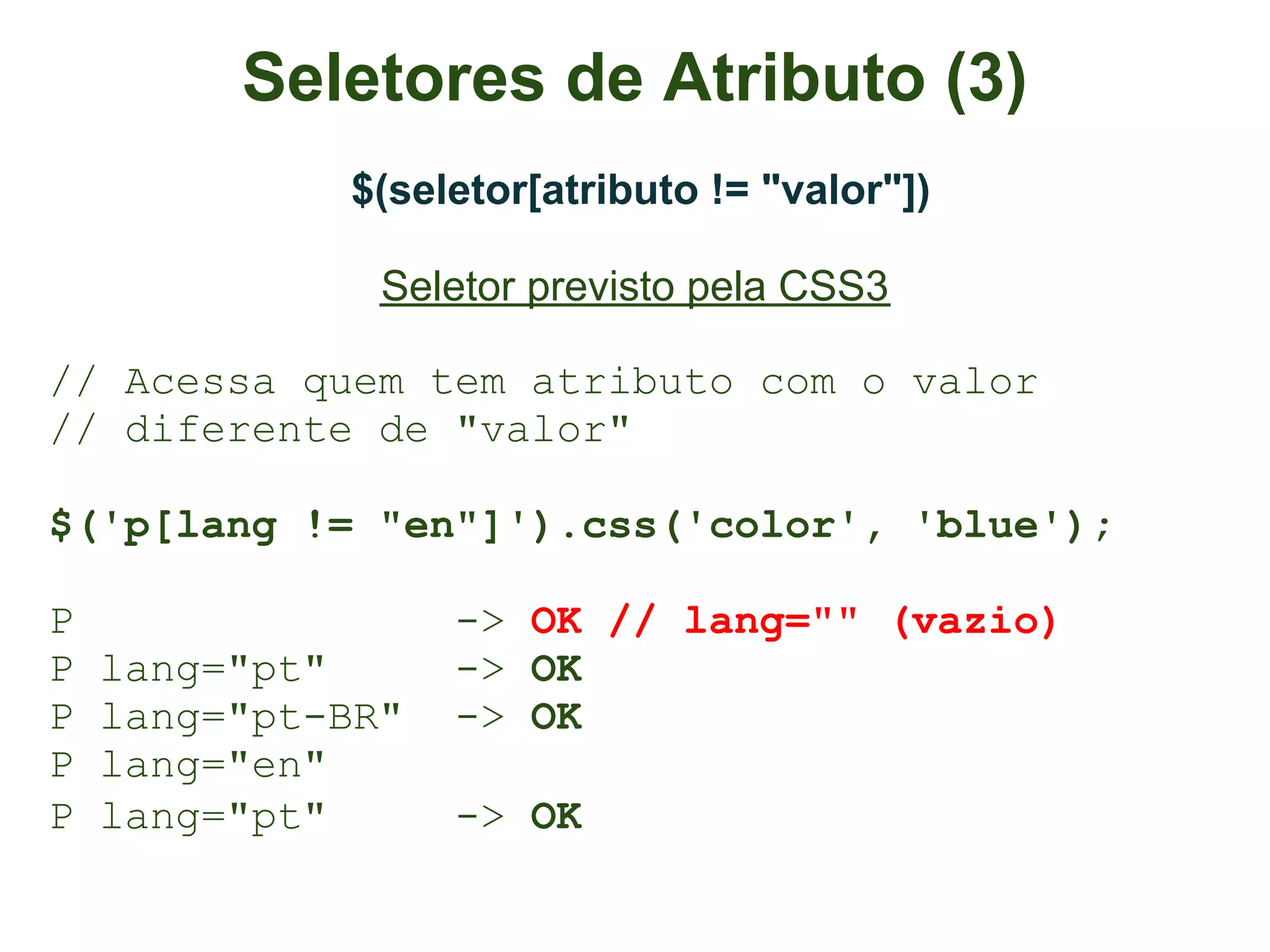 Seletores de Atributo (3)
             $(seletor[atributo != "valor"])

               Seletor previsto pela CSS3

// Acessa quem tem atributo com o valor
// diferente de "valor"

$('p[lang != "en"]').css('color', 'blue');

P                  -> OK // lang="" (vazio)
P   lang="pt"      -> OK
P   lang="pt-BR"   -> OK
P   lang="en"
P   lang="pt"      -> OK
 