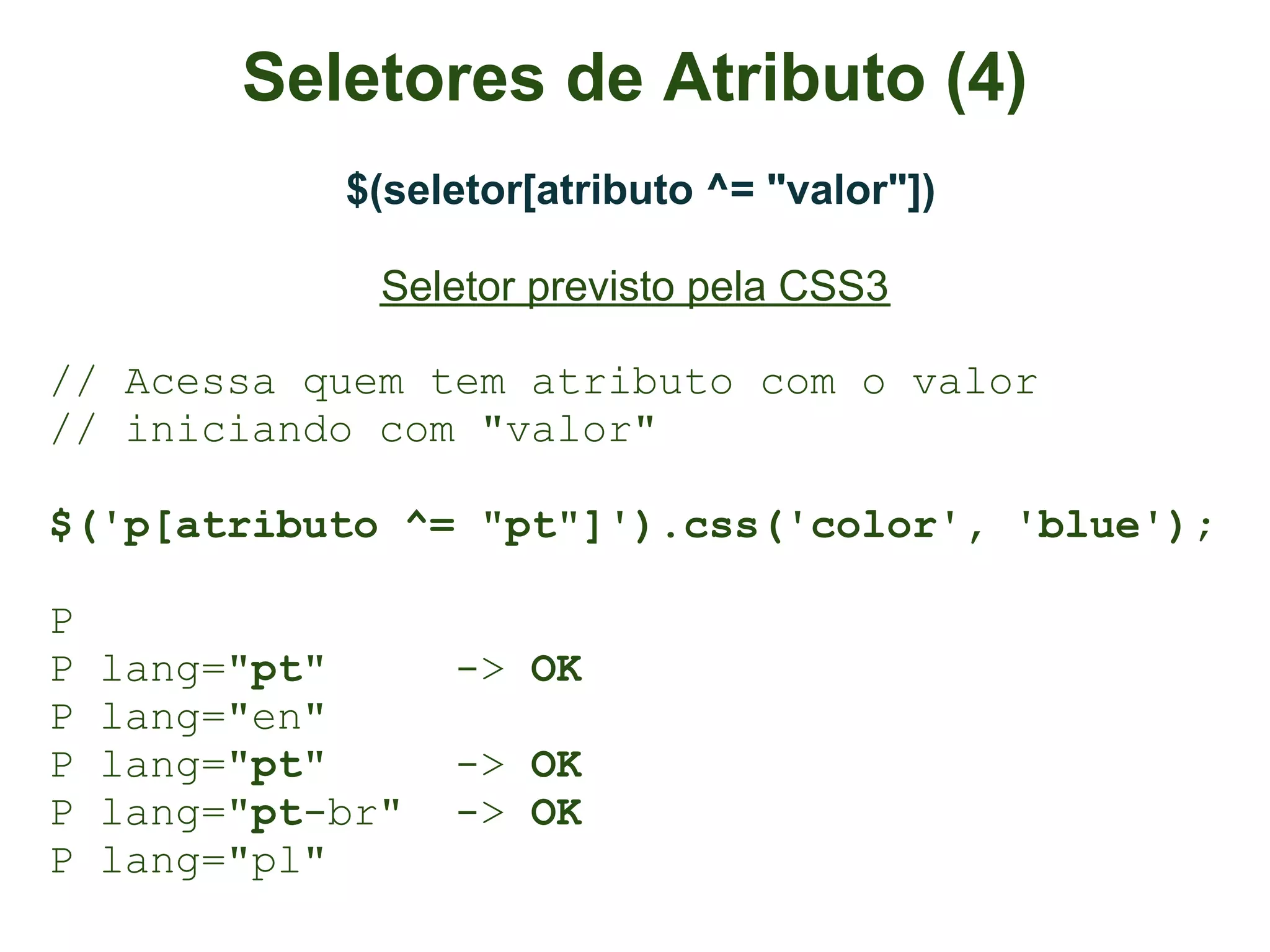 Seletores de Atributo (4)
             $(seletor[atributo ^= "valor"])

               Seletor previsto pela CSS3

// Acessa quem tem atributo com o valor
// iniciando com "valor"

$('p[atributo ^= "pt"]').css('color', 'blue');

P
P   lang="pt"      -> OK
P   lang="en"
P   lang="pt"      -> OK
P   lang="pt-br"   -> OK
P   lang="pl"
 