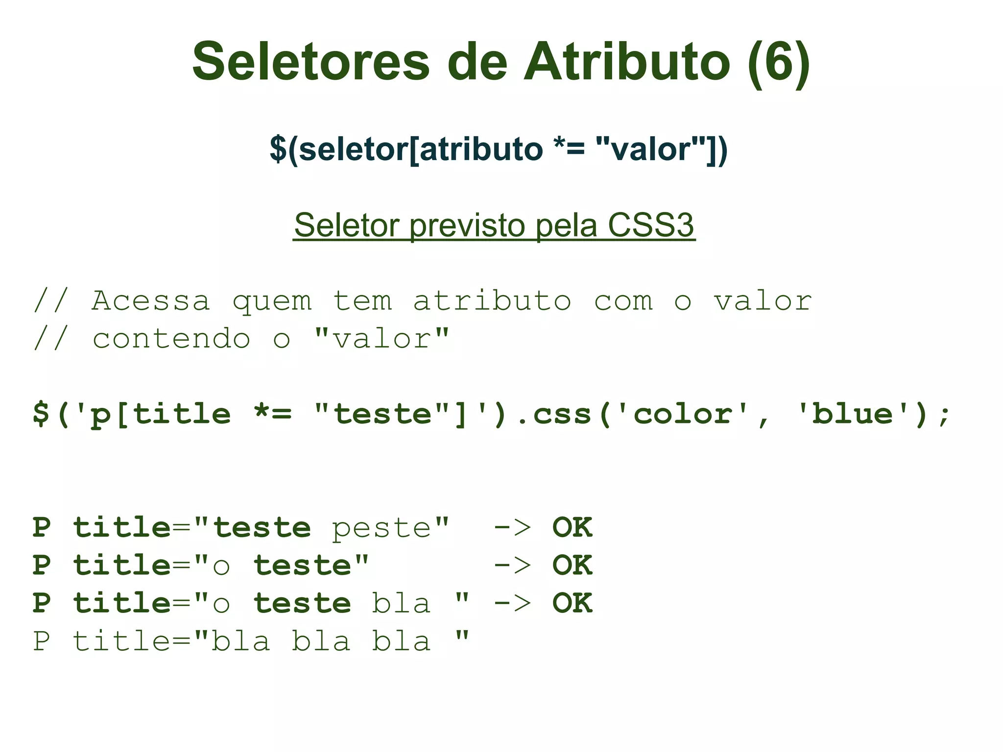 Seletores de Atributo (6)
             $(seletor[atributo *= "valor"])

               Seletor previsto pela CSS3

// Acessa quem tem atributo com o valor
// contendo o "valor"

$('p[title *= "teste"]').css('color', 'blue');


P   title="teste peste" -> OK
P   title="o teste"      -> OK
P   title="o teste bla " -> OK
P   title="bla bla bla "
 
