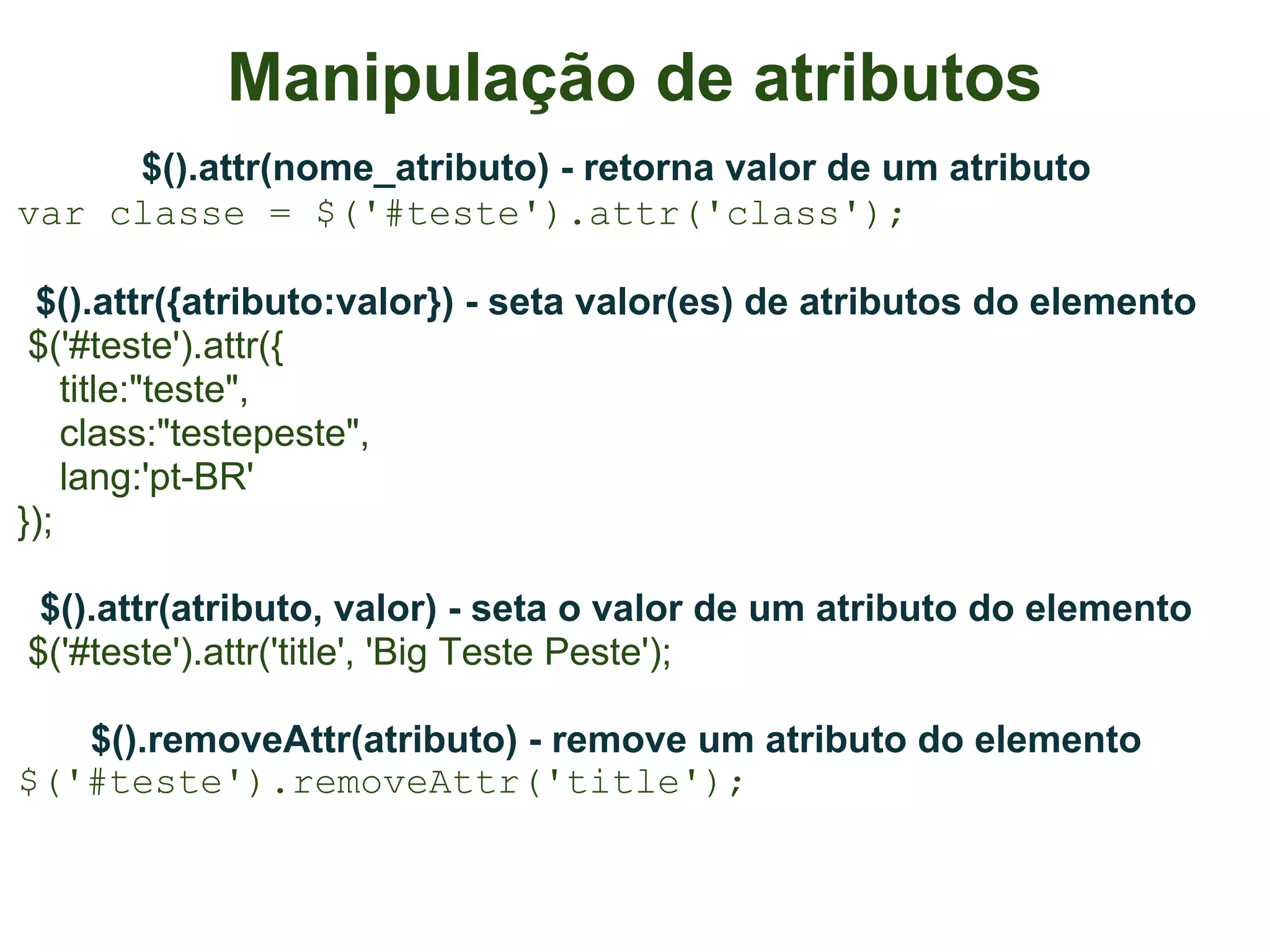 Manipulação de atributos
     $().attr(nome_atributo) - retorna valor de um atributo
var classe = $('#teste').attr('class');

 $().attr({atributo:valor}) - seta valor(es) de atributos do elemento
 $('#teste').attr({
    title:"teste",
    class:"testepeste",
    lang:'pt-BR'
});

 $().attr(atributo, valor) - seta o valor de um atributo do elemento
$('#teste').attr('title', 'Big Teste Peste');

   $().removeAttr(atributo) - remove um atributo do elemento
$('#teste').removeAttr('title');
 