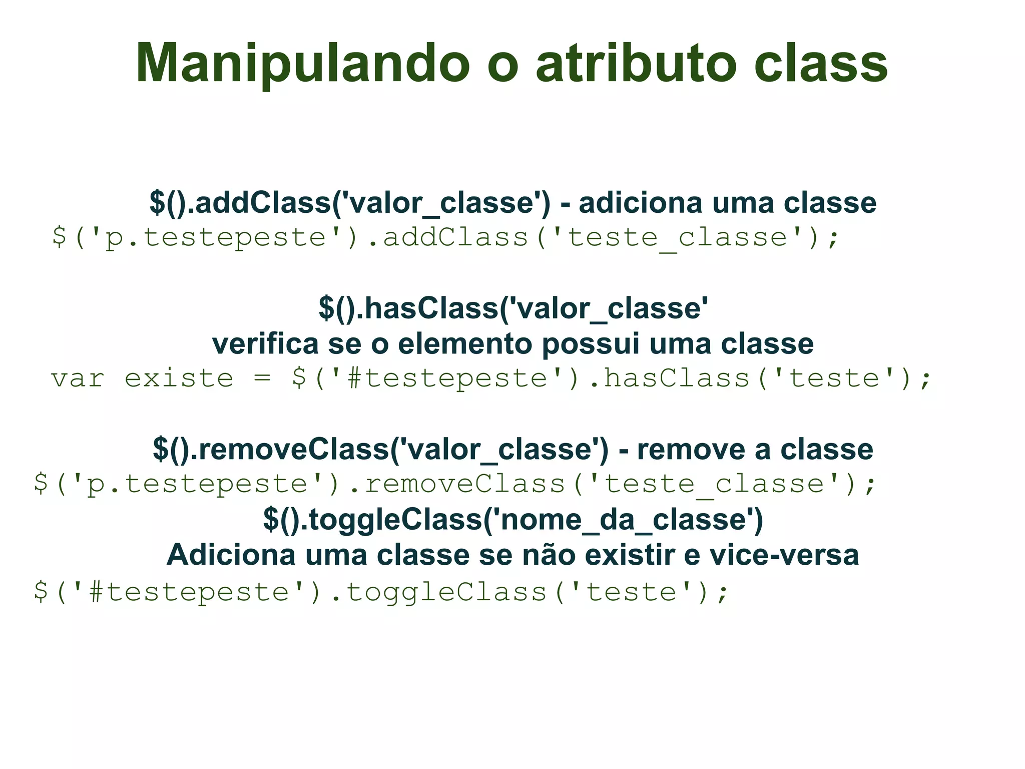 Manipulando o atributo class

      $().addClass('valor_classe') - adiciona uma classe
 $('p.testepeste').addClass('teste_classe');

                  $().hasClass('valor_classe'
          verifica se o elemento possui uma classe
 var existe = $('#testepeste').hasClass('teste');

       $().removeClass('valor_classe') - remove a classe
$('p.testepeste').removeClass('teste_classe');
              $().toggleClass('nome_da_classe')
        Adiciona uma classe se não existir e vice-versa
$('#testepeste').toggleClass('teste');
 